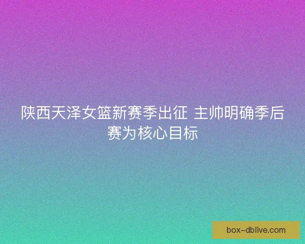 陕西天泽女篮新赛季出征 主帅明确季后赛为核心目标